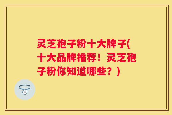 灵芝孢子粉十大牌子(十大品牌推荐！灵芝孢子粉你知道哪些？)