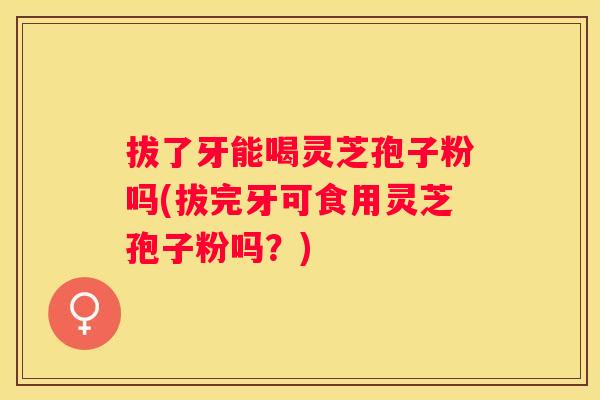 拔了牙能喝灵芝孢子粉吗(拔完牙可食用灵芝孢子粉吗?) 拔了牙能喝灵芝孢子粉吗(拔完牙可食用灵芝孢子粉吗?)