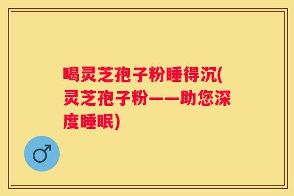 喝灵芝孢子粉睡得沉(灵芝孢子粉——助您深度)