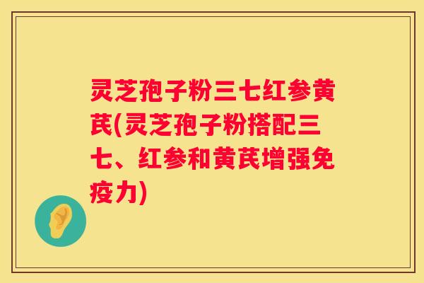 灵芝孢子粉三七红参黄芪(灵芝孢子粉搭配三七、红参和黄芪增强免疫力)