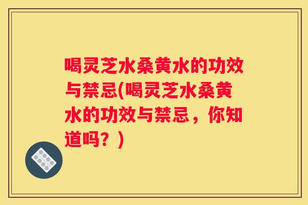喝灵芝水桑黄水的功效与禁忌(喝灵芝水桑黄水的功效与禁忌，你知道吗？)