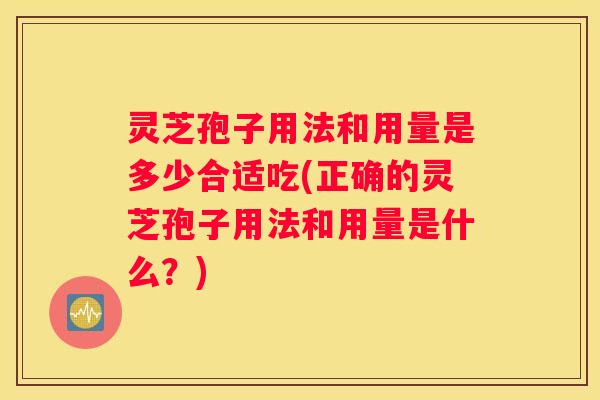 灵芝孢子用法和用量是多少合适吃(正确的灵芝孢子用法和用量是什么？)