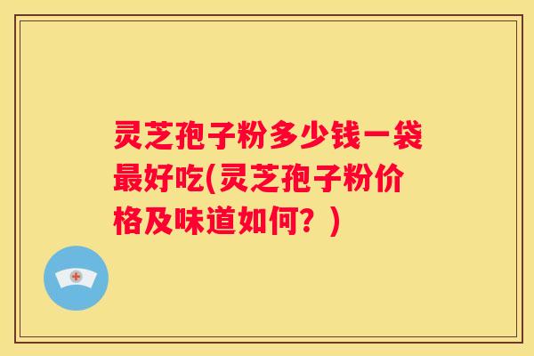 灵芝孢子粉多少钱一袋好吃(灵芝孢子粉价格及味道如何？)