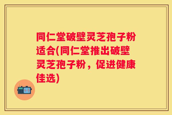 同仁堂破壁灵芝孢子粉适合(同仁堂推出破壁灵芝孢子粉，促进健康佳选)