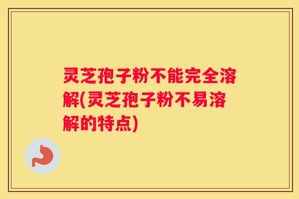 灵芝孢子粉不能完全溶解(灵芝孢子粉不易溶解的特点)