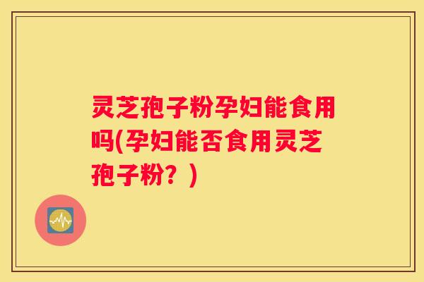 灵芝孢子粉孕妇能食用吗(孕妇能否食用灵芝孢子粉？)