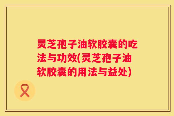 灵芝孢子油软胶囊的吃法与功效(灵芝孢子油软胶囊的用法与益处)