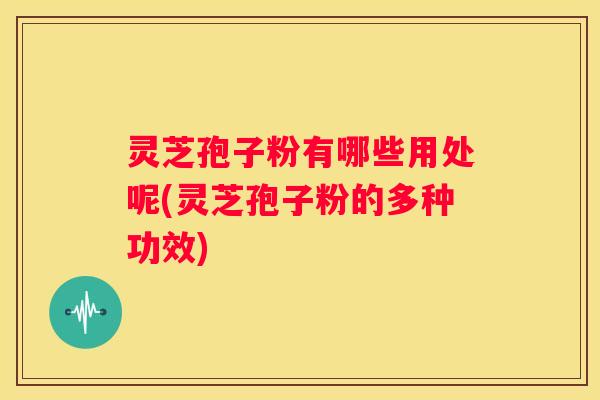 灵芝孢子粉有哪些用处呢(灵芝孢子粉的多种功效)