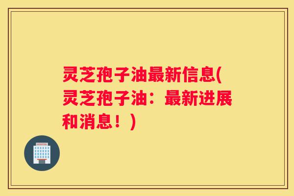 灵芝孢子油新信息(灵芝孢子油：新进展和消息！)