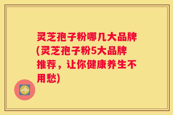 灵芝孢子粉哪几大品牌(灵芝孢子粉5大品牌推荐，让你健康养生不用愁)