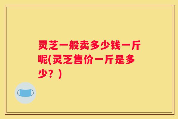 灵芝一般卖多少钱一斤呢(灵芝售价一斤是多少？)