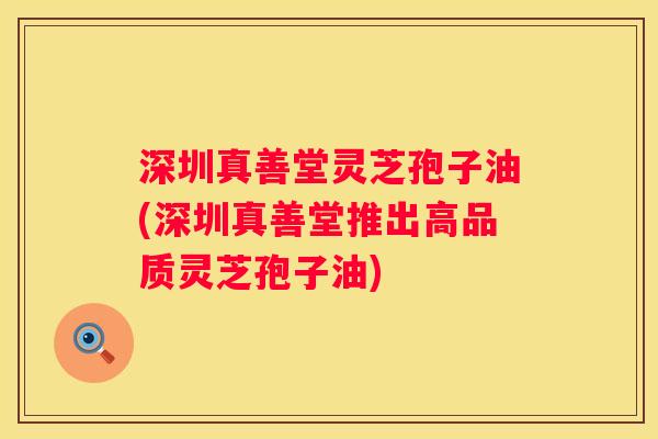 深圳真善堂灵芝孢子油(深圳真善堂推出高品质灵芝孢子油)