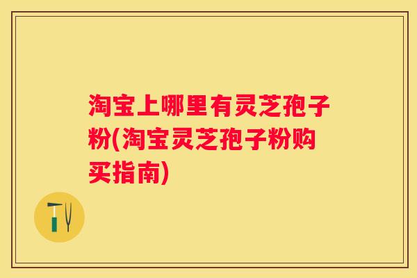 淘宝上哪里有灵芝孢子粉(淘宝灵芝孢子粉购买指南)