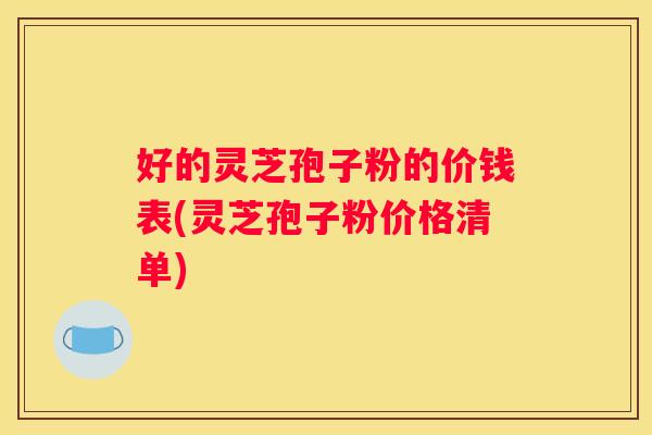 好的灵芝孢子粉的价钱表(灵芝孢子粉价格清单)