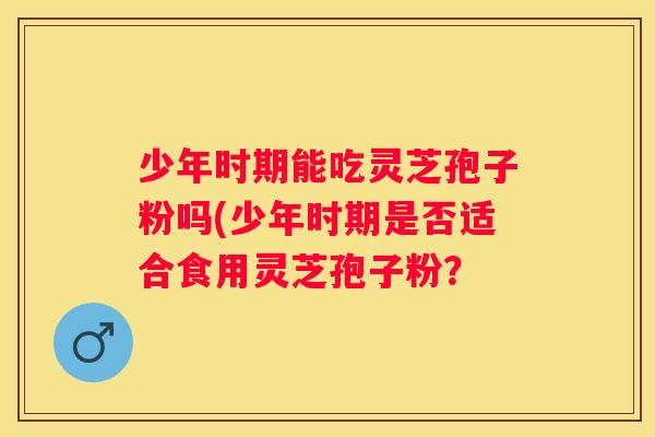 少年时期能吃灵芝孢子粉吗(少年时期是否适合食用灵芝孢子粉？