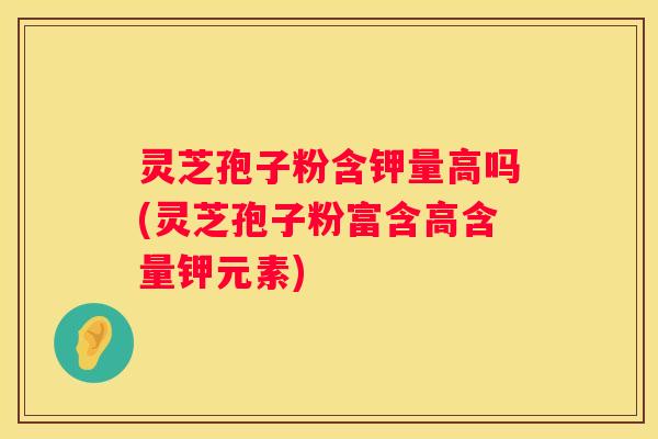 灵芝孢子粉含钾量高吗(灵芝孢子粉富含高含量钾元素)