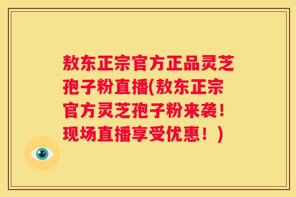 敖东正宗官方正品灵芝孢子粉直播(敖东正宗官方灵芝孢子粉来袭！现场直播享受优惠！)