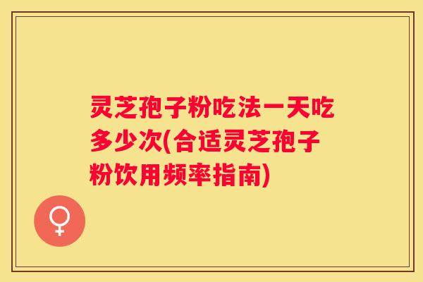 灵芝孢子粉吃法一天吃多少次(合适灵芝孢子粉饮用频率指南)