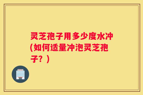 灵芝孢子用多少度水冲(如何适量冲泡灵芝孢子？)