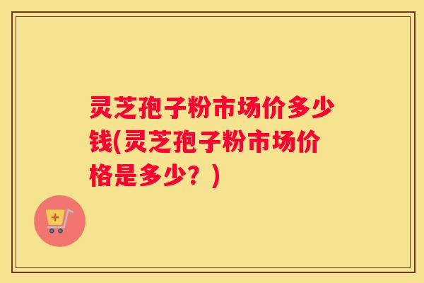 灵芝孢子粉市场价多少钱(灵芝孢子粉市场价格是多少？)