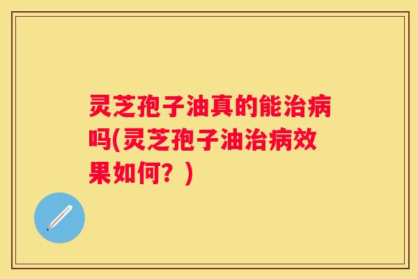 灵芝孢子油真的能吗(灵芝孢子油效果如何？)