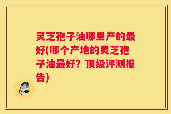 灵芝孢子油哪里产的好(哪个产地的灵芝孢子油好？评测报告)