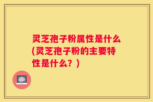 灵芝孢子粉属性是什么(灵芝孢子粉的主要特性是什么？)