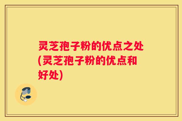 灵芝孢子粉的优点之处(灵芝孢子粉的优点和好处)