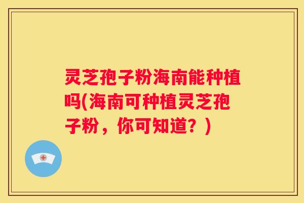 灵芝孢子粉海南能种植吗(海南可种植灵芝孢子粉，你可知道？)