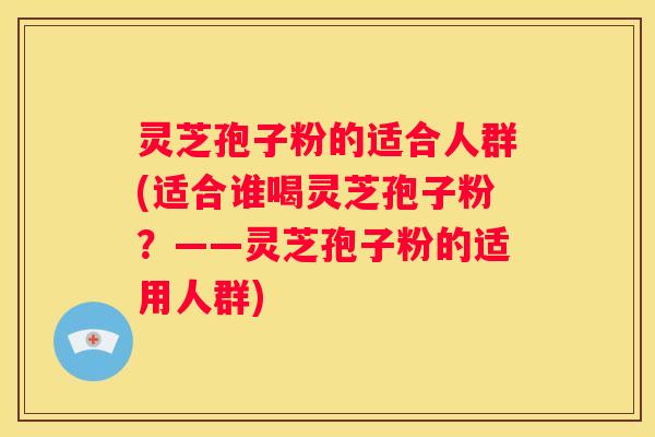 灵芝孢子粉的适合人群(适合谁喝灵芝孢子粉?——灵芝孢子粉的适用人群) 灵芝孢子粉的适合人群(适合谁喝灵芝孢子粉?——灵芝孢子粉的适用人群)