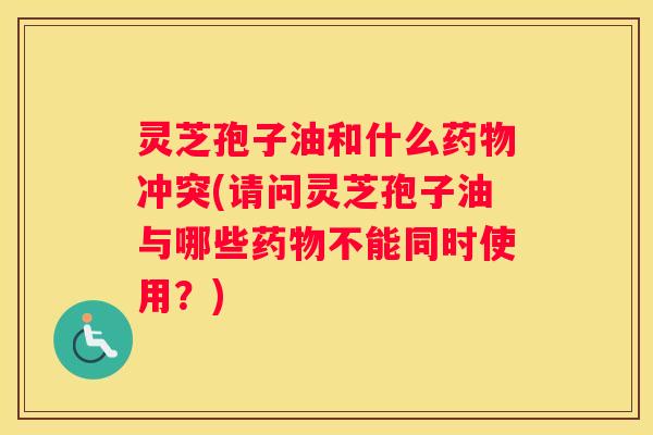 灵芝孢子油和什么冲突(请问灵芝孢子油与哪些不能同时使用？)