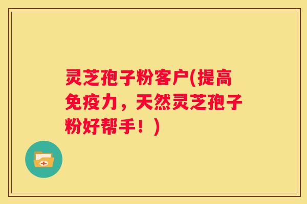 灵芝孢子粉客户(提高免疫力，天然灵芝孢子粉好帮手！)