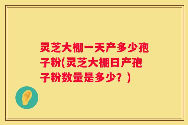 灵芝大棚一天产多少孢子粉(灵芝大棚日产孢子粉数量是多少？)