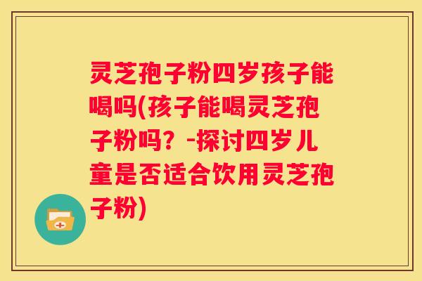 灵芝孢子粉四岁孩子能喝吗(孩子能喝灵芝孢子粉吗?-探讨四岁儿童是否适合饮用灵芝孢子粉) 灵芝孢子粉四岁孩子能喝吗(孩子能喝灵芝孢子粉吗?-探讨四岁儿童是否适合饮用灵芝孢子粉)