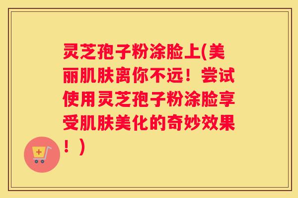 灵芝孢子粉涂脸上(美丽离你不远！尝试使用灵芝孢子粉涂脸享受美化的奇妙效果！)