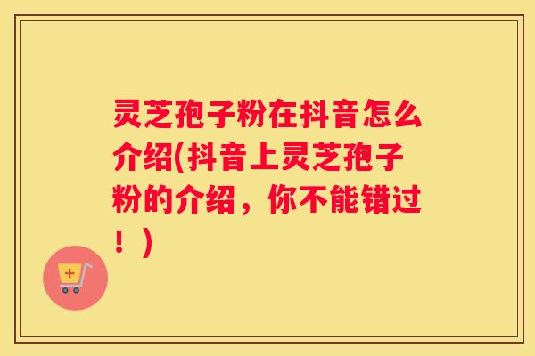 灵芝孢子粉在抖音怎么介绍(抖音上灵芝孢子粉的介绍，你不能错过！)
