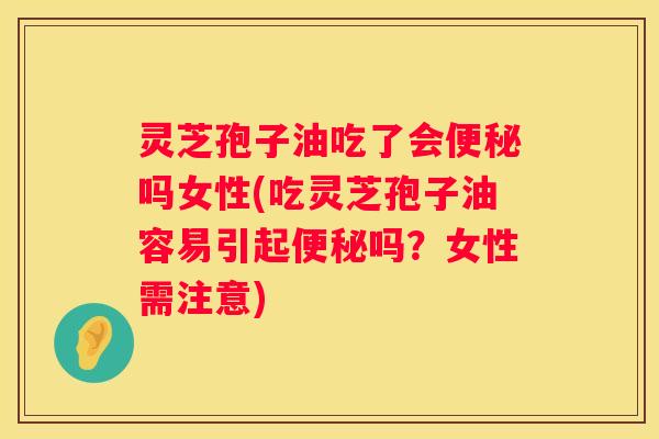 灵芝孢子油吃了会吗女性(吃灵芝孢子油容易引起吗？女性需注意)