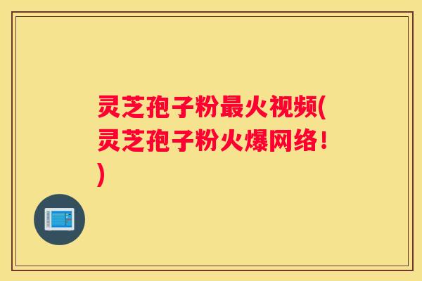 灵芝孢子粉火视频(灵芝孢子粉火爆网络！)
