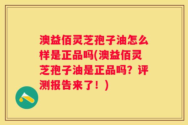 澳益佰灵芝孢子油怎么样是正品吗(澳益佰灵芝孢子油是正品吗？评测报告来了！)