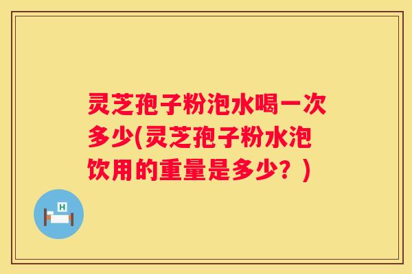 灵芝孢子粉泡水喝一次多少(灵芝孢子粉水泡饮用的重量是多少？)