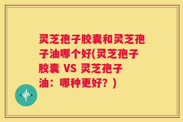 灵芝孢子胶囊和灵芝孢子油哪个好(灵芝孢子胶囊 VS 灵芝孢子油:哪种更好?) 灵芝孢子胶囊和灵芝孢子油哪个好(灵芝孢子胶囊 VS 灵芝孢子油:哪种更好?)