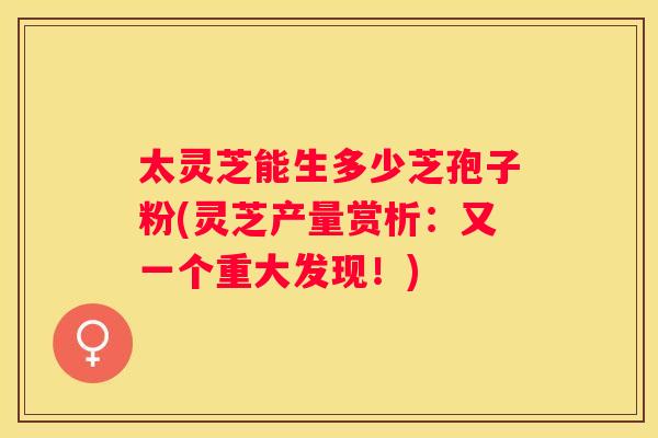 太灵芝能生多少芝孢子粉(灵芝产量赏析：又一个重大发现！)