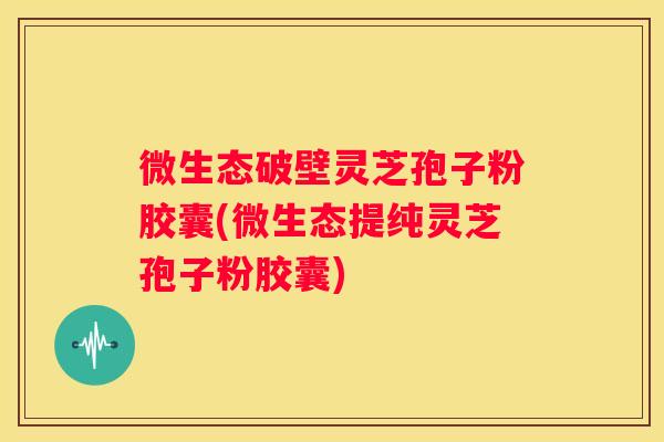 微生态破壁灵芝孢子粉胶囊(微生态提纯灵芝孢子粉胶囊)