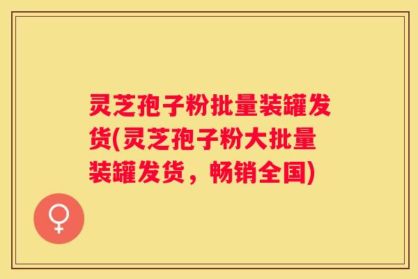 灵芝孢子粉批量装罐发货(灵芝孢子粉大批量装罐发货，畅销全国)