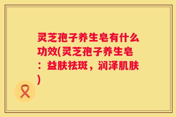 灵芝孢子养生皂有什么功效(灵芝孢子养生皂：益肤祛斑，润泽)
