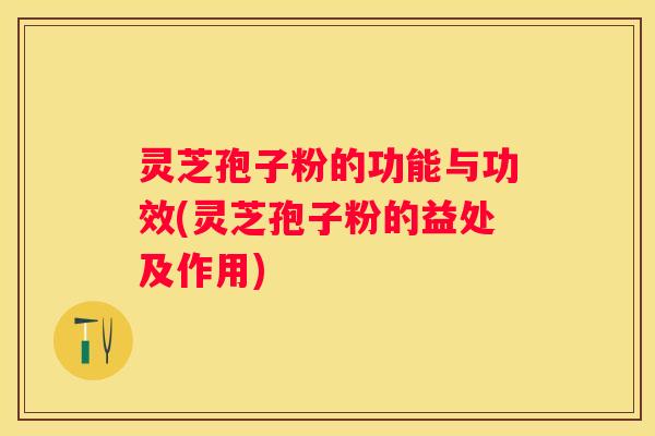 灵芝孢子粉的功能与功效(灵芝孢子粉的益处及作用)