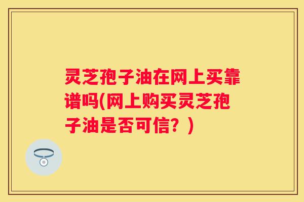 灵芝孢子油在网上买靠谱吗(网上购买灵芝孢子油是否可信？)