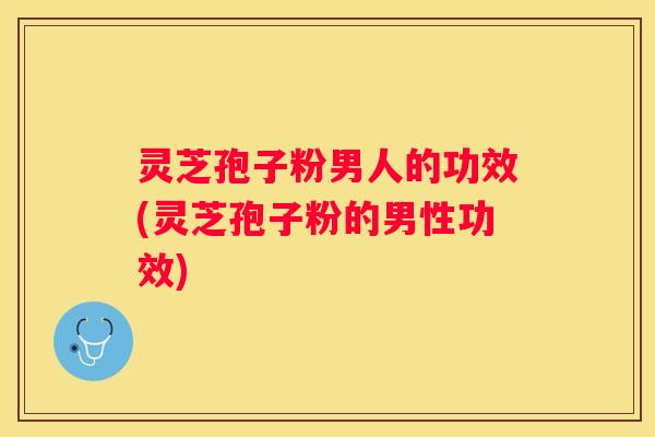 灵芝孢子粉男人的功效(灵芝孢子粉的男性功效)