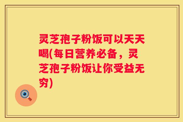 灵芝孢子粉饭可以天天喝(每日营养必备，灵芝孢子粉饭让你受益无穷)