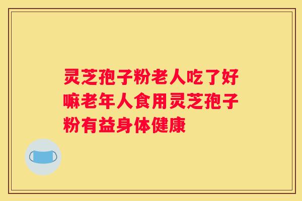 灵芝孢子粉老人吃了好嘛老年人食用灵芝孢子粉有益身体健康